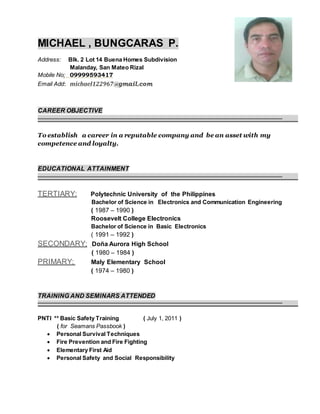MICHAEL , BUNGCARAS P.
Address: Blk. 2 Lot 14 Buena Homes Subdivision
Malanday, San Mateo Rizal
Mobile No: 09999593417
Email Add: michael122967@gmail.com
CAREER OBJECTIVE
To establish a career in a reputable company and be an asset with my
competence and loyalty.
EDUCATIONAL ATTAINMENT
TERTIARY; Polytechnic University of the Philippines
Bachelor of Science in Electronics and Communication Engineering
( 1987 – 1990 )
Roosevelt College Electronics
Bachelor of Science in Basic Electronics
( 1991 – 1992 )
SECONDARY; Doña Aurora High School
( 1980 – 1984 )
PRIMARY; Maly Elementary School
( 1974 – 1980 )
TRAINING AND SEMINARS ATTENDED
PNTI ** Basic Safety Training ( July 1, 2011 )
( for Seamans Passbook )
 Personal Survival Techniques
 Fire Prevention and Fire Fighting
 Elementary First Aid
 Personal Safety and Social Responsibility
 
