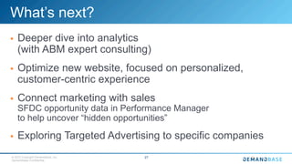 © 2015 Copyright Demandbase, Inc.
Demandbase Confidential.
27
What’s next?
§  Deeper dive into analytics
(with ABM expert consulting)
§  Optimize new website, focused on personalized,
customer-centric experience
§  Connect marketing with sales
SFDC opportunity data in Performance Manager
to help uncover “hidden opportunities”
§  Exploring Targeted Advertising to specific companies
 