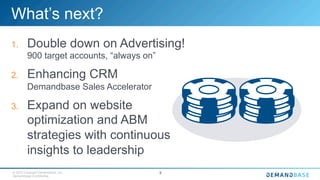 © 2015 Copyright Demandbase, Inc.
Demandbase Confidential.
9
What’s next?
1.  Double down on Advertising!
900 target accounts, “always on”
2.  Enhancing CRM
Demandbase Sales Accelerator
3.  Expand on website
optimization and ABM
strategies with continuous
insights to leadership
 