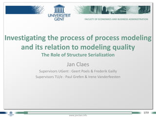 1/33
FACULTY OF ECONOMICS AND BUSINESS ADMINISTRATION
www.janclaes.info
Jan Claes
Supervisors UGent : Geert Poels & Frederik Gailly
Supervisors TU/e : Paul Grefen & Irene Vanderfeesten
Investigating the process of process modeling
and its relation to modeling quality
The Role of Structure Serialization
 