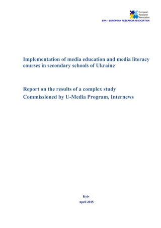 ERA – EUROPEAN RESEARCH ASSOCIATION
Implementation of media education and media literacy
courses in secondary schools of Ukraine
Report on the results of a complex study
Commissioned by U-Media Program, Internews
Kyiv
April 2015
 