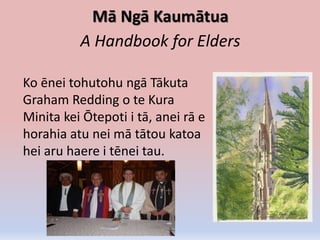 Mā Ngā Kaumātua
A Handbook for Elders
Ko ēnei tohutohu ngā Tākuta
Graham Redding o te Kura
Minita kei Ōtepoti i tā, anei rā e
horahia atu nei mā tātou katoa
hei aru haere i tēnei tau.
 