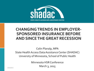 CHANGINGTRENDS IN EMPLOYER-
SPONSORED INSURANCE BEFORE
AND SINCETHE GREAT RECESSION
Colin Planalp, MPA
State Health Access DataAssistance Center (SHADAC)
University of Minnesota, School of Public Health
Minnesota HSR Conference
March 3, 20153/6/2015
 