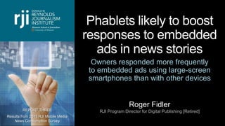 Phablets likely to boost
responses to embedded
ads in news stories
Owners responded more frequently
to embedded ads using large-screen
smartphones than with other devices
Roger Fidler
RJI Program Director for Digital Publishing [Retired]REPORT THREE
Results from 2015 RJI Mobile Media
News Consumption Survey
 