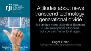 Attitudes about news
transcend technology,
generational divide
Millennials more likely than Boomers
to use smartphones for news,
but sources matter to all ages.
Roger Fidler
RJI Program Director for Digital Publishing [Retired]REPORT FIVE
Results from 2015 RJI Mobile Media
News Consumption Survey
 