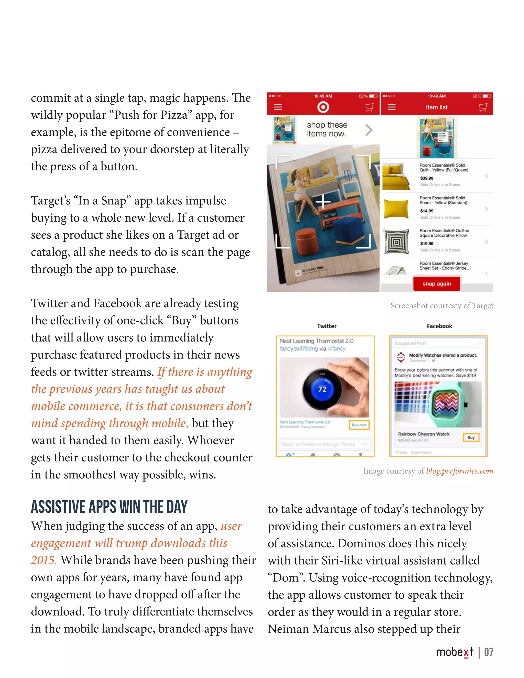 commit at a single tap, magic happens. The
wildly popular “Push for Pizza” app, for
example, is the epitome of convenience –
pizza delivered to your doorstep at literally
the press of a button.
Target’s “In a Snap” app takes impulse
buying to a whole new level. If a customer
sees a product she likes on a Target ad or
catalog, all she needs to do is scan the page
through the app to purchase.
Twitter and Facebook are already testing
the effectivity of one-click “Buy” buttons
that will allow users to immediately
purchase featured products in their news
feeds or twitter streams. If there is anything
the previous years has taught us about
mobile commerce, it is that consumers don’t
mind spending through mobile, but they
want it handed to them easily. Whoever
gets their customer to the checkout counter
in the smoothest way possible, wins.
ASSISTIVE APPS WIN THE DAY
When judging the success of an app, user
engagement will trump downloads this
2015. While brands have been pushing their
own apps for years, many have found app
engagement to have dropped off after the
download. To truly differentiate themselves
in the mobile landscape, branded apps have
Screenshot courtesty of Target
Image courtesy of blog.performics.com
to take advantage of today’s technology by
providing their customers an extra level
of assistance. Dominos does this nicely
with their Siri-like virtual assistant called
“Dom”. Using voice-recognition technology,
the app allows customer to speak their
order as they would in a regular store.
Neiman Marcus also stepped up their
07
 