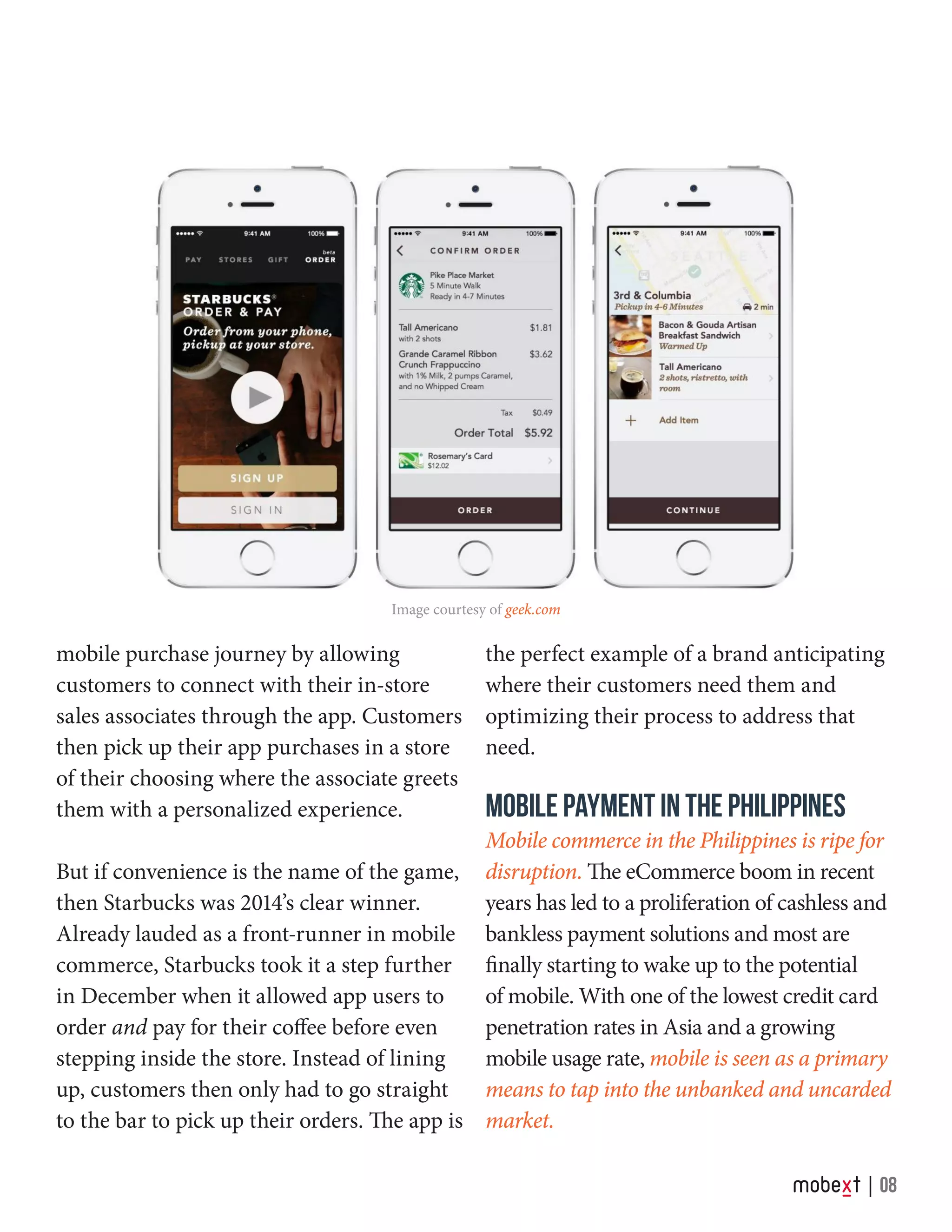 Image courtesy of geek.com
mobile purchase journey by allowing
customers to connect with their in-store
sales associates through the app. Customers
then pick up their app purchases in a store
of their choosing where the associate greets
them with a personalized experience.
But if convenience is the name of the game,
then Starbucks was 2014’s clear winner.
Already lauded as a front-runner in mobile
commerce, Starbucks took it a step further
in December when it allowed app users to
order and pay for their coffee before even
stepping inside the store. Instead of lining
up, customers then only had to go straight
to the bar to pick up their orders. The app is
the perfect example of a brand anticipating
where their customers need them and
optimizing their process to address that
need.
MOBILE PAYMENT IN THE PHILIPPINES
Mobile commerce in the Philippines is ripe for
disruption. The eCommerce boom in recent
years has led to a proliferation of cashless and
bankless payment solutions and most are
finally starting to wake up to the potential
of mobile. With one of the lowest credit card
penetration rates in Asia and a growing
mobile usage rate, mobile is seen as a primary
means to tap into the unbanked and uncarded
market.
08
 