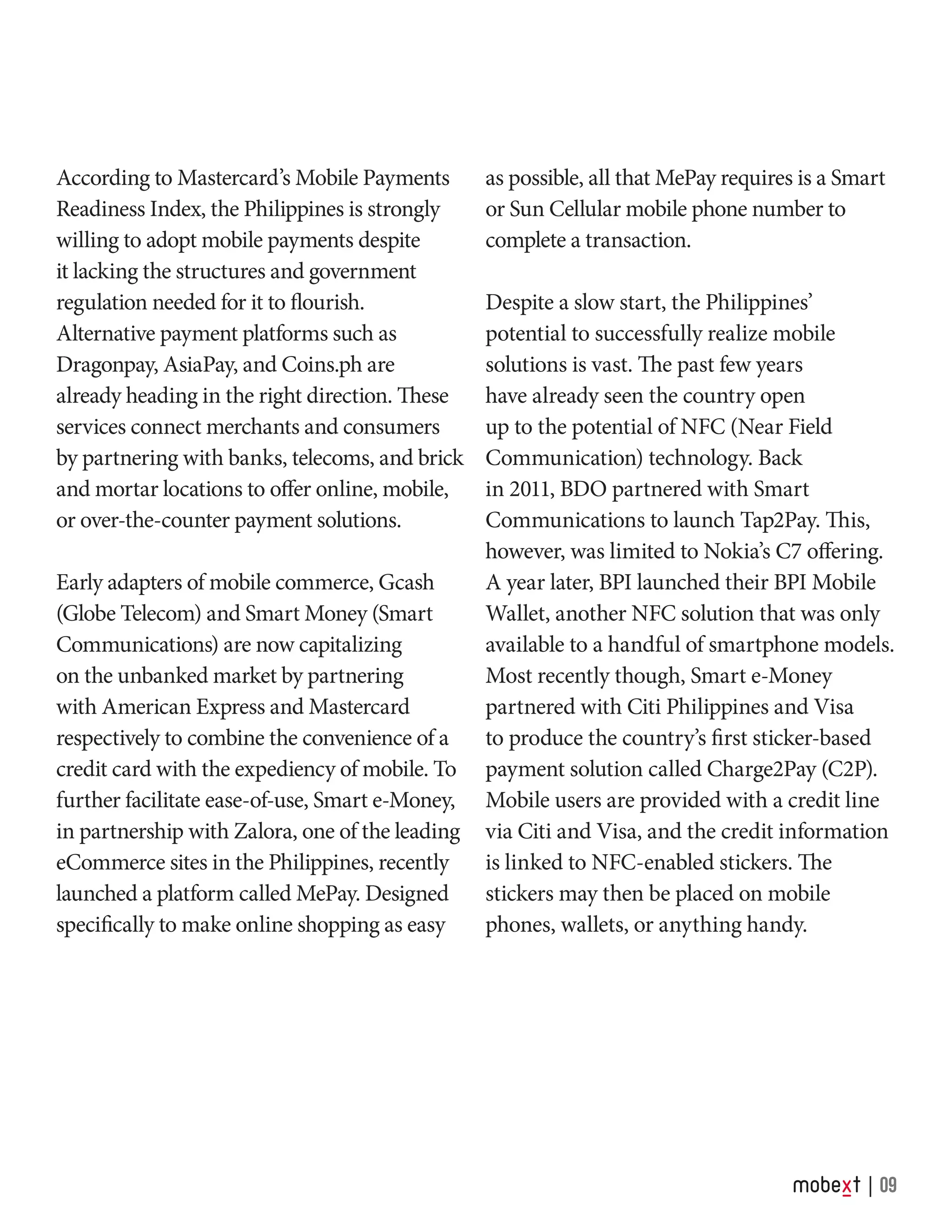 According to Mastercard’s Mobile Payments
Readiness Index, the Philippines is strongly
willing to adopt mobile payments despite
it lacking the structures and government
regulation needed for it to flourish.
Alternative payment platforms such as
Dragonpay, AsiaPay, and Coins.ph are
already heading in the right direction. These
services connect merchants and consumers
by partnering with banks, telecoms, and brick
and mortar locations to offer online, mobile,
or over-the-counter payment solutions.
Early adapters of mobile commerce, Gcash
(Globe Telecom) and Smart Money (Smart
Communications) are now capitalizing
on the unbanked market by partnering
with American Express and Mastercard
respectively to combine the convenience of a
credit card with the expediency of mobile. To
further facilitate ease-of-use, Smart e-Money,
in partnership with Zalora, one of the leading
eCommerce sites in the Philippines, recently
launched a platform called MePay. Designed
specifically to make online shopping as easy
as possible, all that MePay requires is a Smart
or Sun Cellular mobile phone number to
complete a transaction.
Despite a slow start, the Philippines’
potential to successfully realize mobile
solutions is vast. The past few years
have already seen the country open
up to the potential of NFC (Near Field
Communication) technology. Back
in 2011, BDO partnered with Smart
Communications to launch Tap2Pay. This,
however, was limited to Nokia’s C7 offering.
A year later, BPI launched their BPI Mobile
Wallet, another NFC solution that was only
available to a handful of smartphone models.
Most recently though, Smart e-Money
partnered with Citi Philippines and Visa
to produce the country’s first sticker-based
payment solution called Charge2Pay (C2P).
Mobile users are provided with a credit line
via Citi and Visa, and the credit information
is linked to NFC-enabled stickers. The
stickers may then be placed on mobile
phones, wallets, or anything handy.
09
 