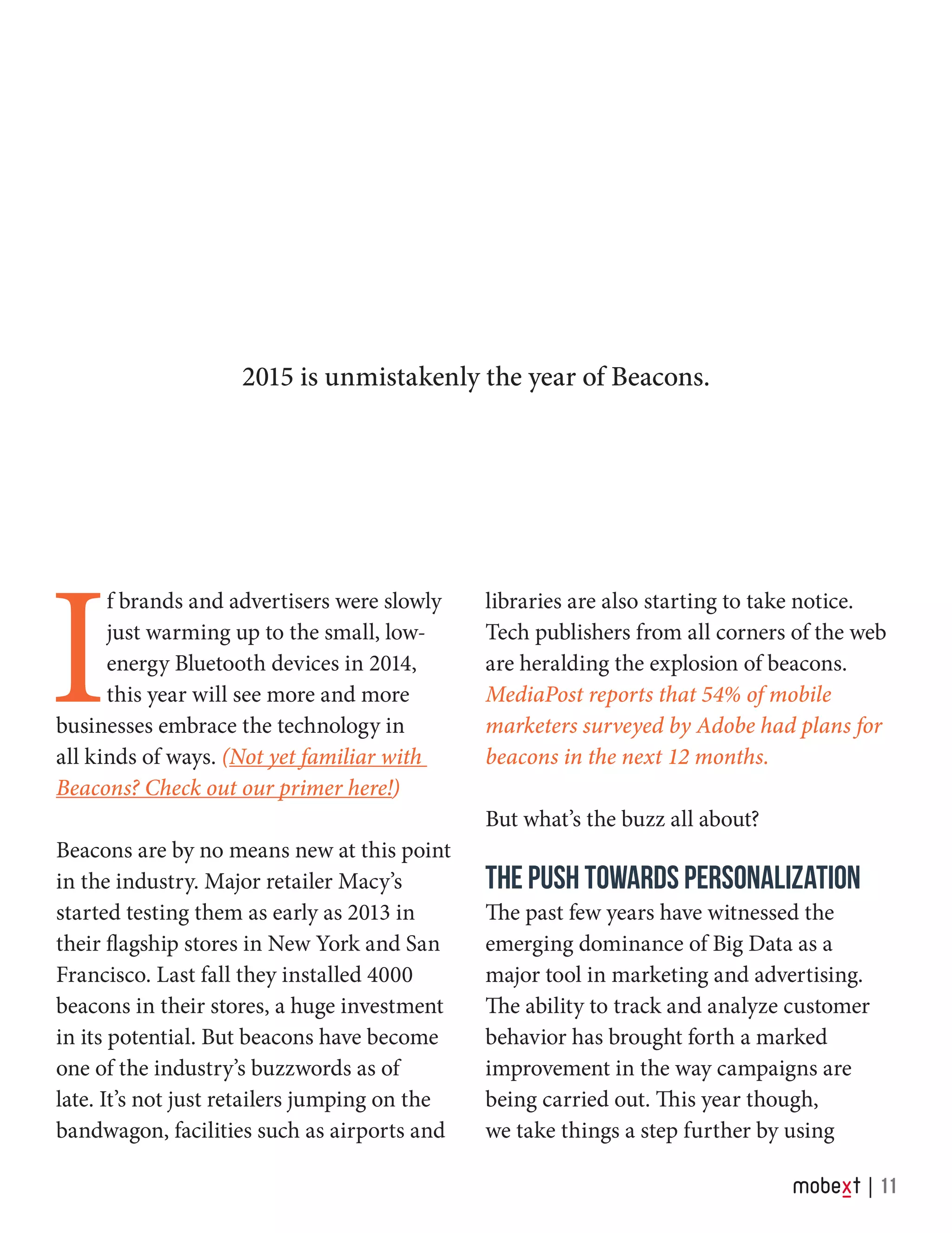 I
f brands and advertisers were slowly
just warming up to the small, low-
energy Bluetooth devices in 2014,
this year will see more and more
businesses embrace the technology in
all kinds of ways. (Not yet familiar with
Beacons? Check out our primer here!)
Beacons are by no means new at this point
in the industry. Major retailer Macy’s
started testing them as early as 2013 in
their flagship stores in New York and San
Francisco. Last fall they installed 4000
beacons in their stores, a huge investment
in its potential. But beacons have become
one of the industry’s buzzwords as of
late. It’s not just retailers jumping on the
bandwagon, facilities such as airports and
libraries are also starting to take notice.
Tech publishers from all corners of the web
are heralding the explosion of beacons.
MediaPost reports that 54% of mobile
marketers surveyed by Adobe had plans for
beacons in the next 12 months.
But what’s the buzz all about?
THE PUSH TOWARDS PERSONALIZATION
The past few years have witnessed the
emerging dominance of Big Data as a
major tool in marketing and advertising.
The ability to track and analyze customer
behavior has brought forth a marked
improvement in the way campaigns are
being carried out. This year though,
we take things a step further by using
2015 is unmistakenly the year of Beacons.
11
 