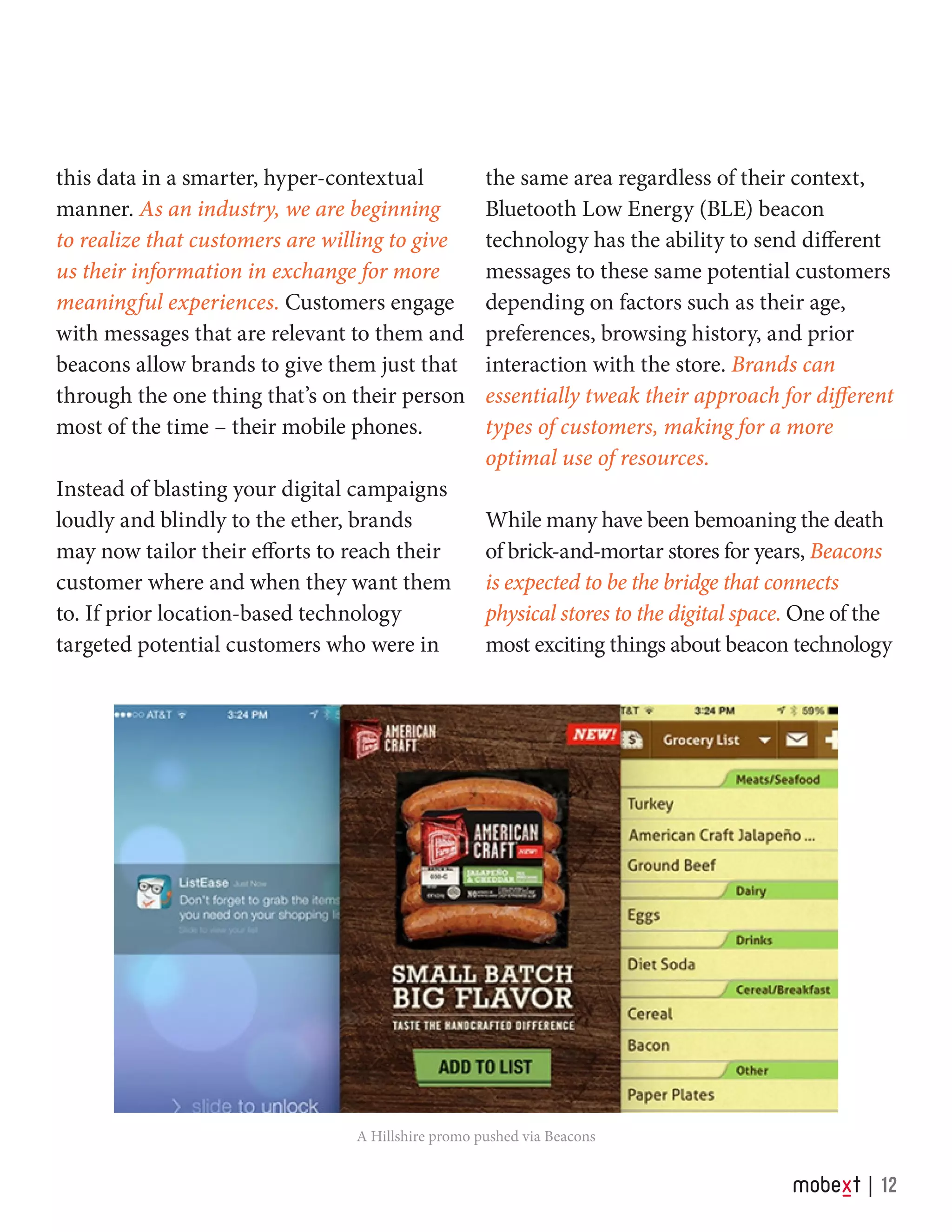 this data in a smarter, hyper-contextual
manner. As an industry, we are beginning
to realize that customers are willing to give
us their information in exchange for more
meaningful experiences. Customers engage
with messages that are relevant to them and
beacons allow brands to give them just that
through the one thing that’s on their person
most of the time – their mobile phones.
Instead of blasting your digital campaigns
loudly and blindly to the ether, brands
may now tailor their efforts to reach their
customer where and when they want them
to. If prior location-based technology
targeted potential customers who were in
the same area regardless of their context,
Bluetooth Low Energy (BLE) beacon
technology has the ability to send different
messages to these same potential customers
depending on factors such as their age,
preferences, browsing history, and prior
interaction with the store. Brands can
essentially tweak their approach for different
types of customers, making for a more
optimal use of resources.
While many have been bemoaning the death
of brick-and-mortar stores for years, Beacons
is expected to be the bridge that connects
physical stores to the digital space. One of the
most exciting things about beacon technology
A Hillshire promo pushed via Beacons
12
 