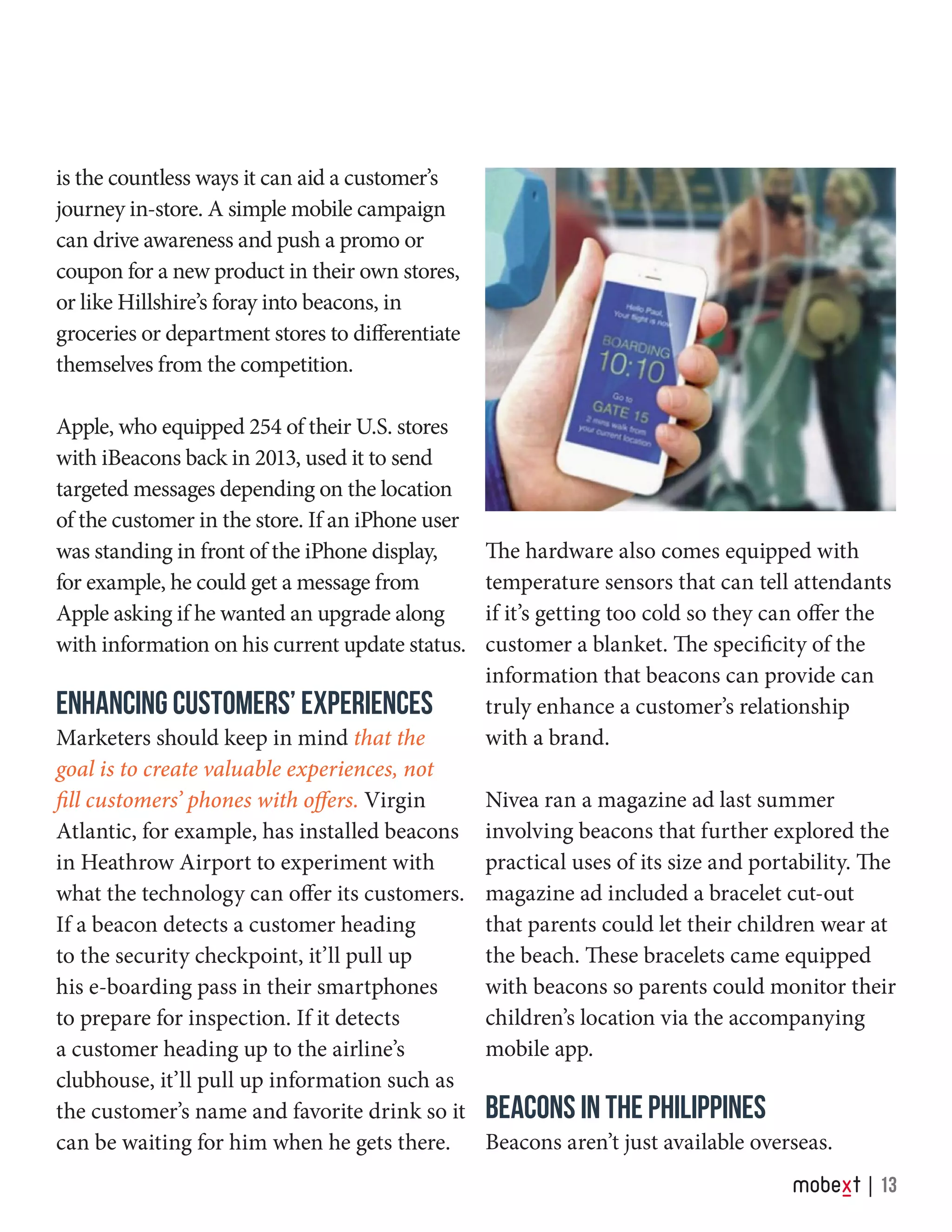 is the countless ways it can aid a customer’s
journey in-store. A simple mobile campaign
can drive awareness and push a promo or
coupon for a new product in their own stores,
or like Hillshire’s foray into beacons, in
groceries or department stores to differentiate
themselves from the competition.
Apple, who equipped 254 of their U.S. stores
with iBeacons back in 2013, used it to send
targeted messages depending on the location
of the customer in the store. If an iPhone user
was standing in front of the iPhone display,
for example, he could get a message from
Apple asking if he wanted an upgrade along
with information on his current update status.
ENHANCING CUSTOMERS’ EXPERIENCES
Marketers should keep in mind that the
goal is to create valuable experiences, not
fill customers’ phones with offers. Virgin
Atlantic, for example, has installed beacons
in Heathrow Airport to experiment with
what the technology can offer its customers.
If a beacon detects a customer heading
to the security checkpoint, it’ll pull up
his e-boarding pass in their smartphones
to prepare for inspection. If it detects
a customer heading up to the airline’s
clubhouse, it’ll pull up information such as
the customer’s name and favorite drink so it
can be waiting for him when he gets there.
The hardware also comes equipped with
temperature sensors that can tell attendants
if it’s getting too cold so they can offer the
customer a blanket. The specificity of the
information that beacons can provide can
truly enhance a customer’s relationship
with a brand.
Nivea ran a magazine ad last summer
involving beacons that further explored the
practical uses of its size and portability. The
magazine ad included a bracelet cut-out
that parents could let their children wear at
the beach. These bracelets came equipped
with beacons so parents could monitor their
children’s location via the accompanying
mobile app.
BEACONS IN THE PHILIPPINES
Beacons aren’t just available overseas.
13
 