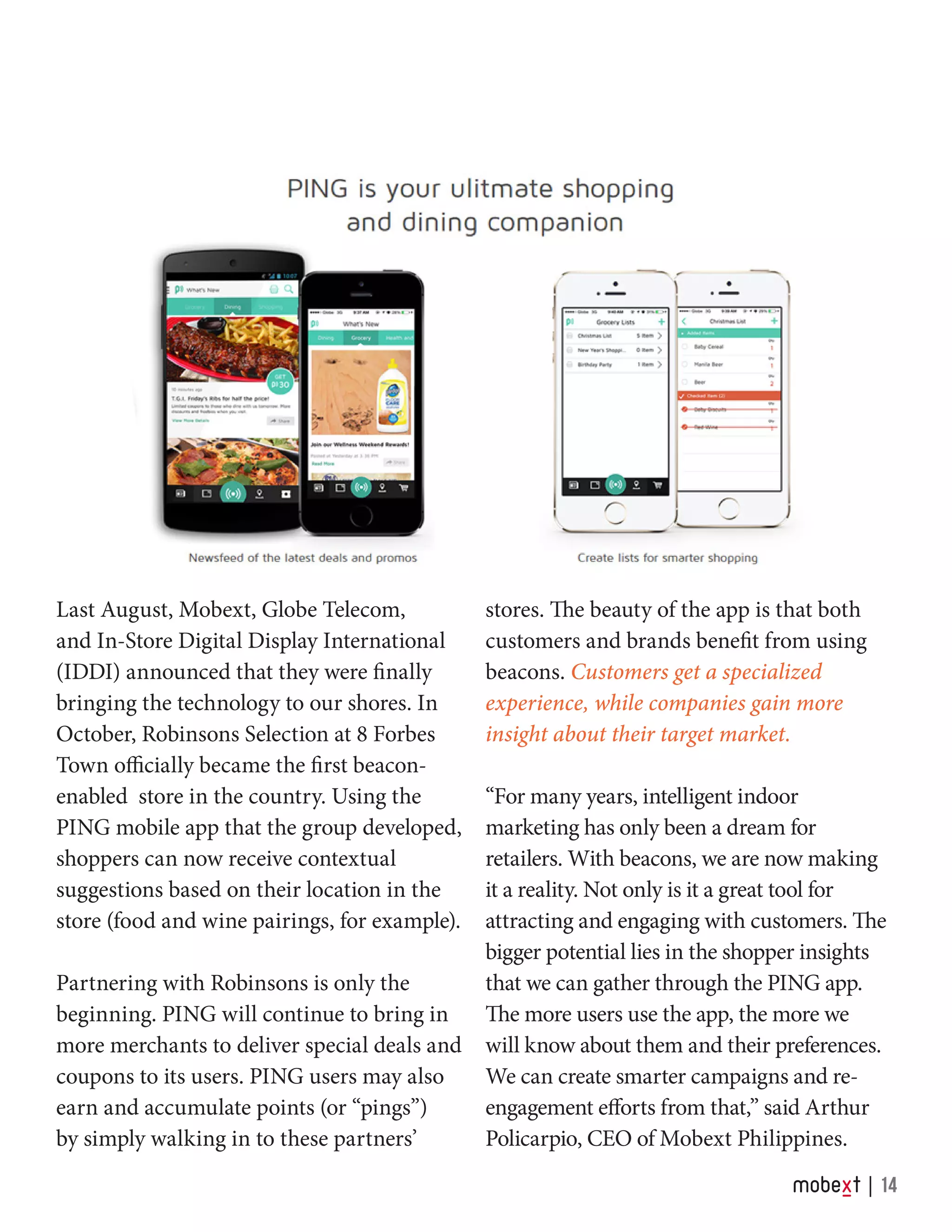 Last August, Mobext, Globe Telecom,
and In-Store Digital Display International
(IDDI) announced that they were finally
bringing the technology to our shores. In
October, Robinsons Selection at 8 Forbes
Town officially became the first beacon-
enabled store in the country. Using the
PING mobile app that the group developed,
shoppers can now receive contextual
suggestions based on their location in the
store (food and wine pairings, for example).
Partnering with Robinsons is only the
beginning. PING will continue to bring in
more merchants to deliver special deals and
coupons to its users. PING users may also
earn and accumulate points (or “pings”)
by simply walking in to these partners’
stores. The beauty of the app is that both
customers and brands benefit from using
beacons. Customers get a specialized
experience, while companies gain more
insight about their target market.
“For many years, intelligent indoor
marketing has only been a dream for
retailers. With beacons, we are now making
it a reality. Not only is it a great tool for
attracting and engaging with customers. The
bigger potential lies in the shopper insights
that we can gather through the PING app.
The more users use the app, the more we
will know about them and their preferences.
We can create smarter campaigns and re-
engagement efforts from that,” said Arthur
Policarpio, CEO of Mobext Philippines.
14
 