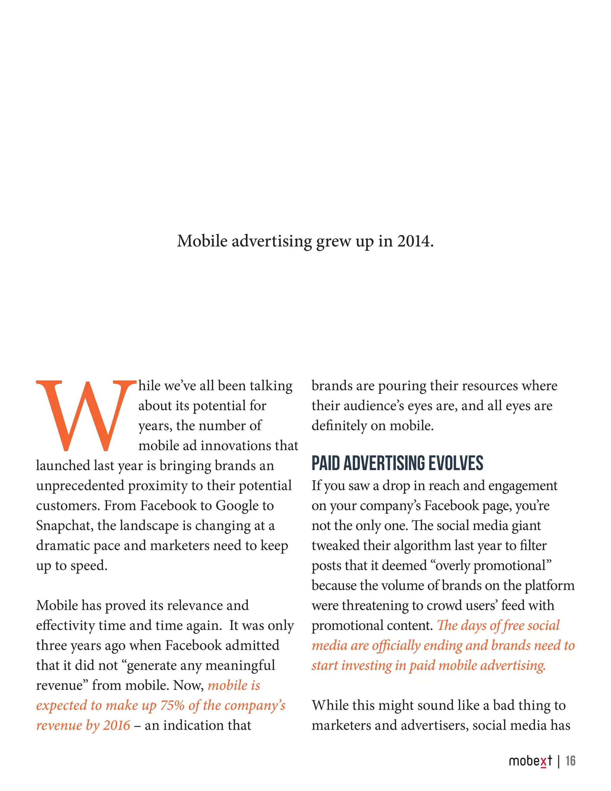 W
hile we’ve all been talking
about its potential for
years, the number of
mobile ad innovations that
launched last year is bringing brands an
unprecedented proximity to their potential
customers. From Facebook to Google to
Snapchat, the landscape is changing at a
dramatic pace and marketers need to keep
up to speed.
Mobile has proved its relevance and
effectivity time and time again. It was only
three years ago when Facebook admitted
that it did not “generate any meaningful
revenue” from mobile. Now, mobile is
expected to make up 75% of the company’s
revenue by 2016 – an indication that
brands are pouring their resources where
their audience’s eyes are, and all eyes are
definitely on mobile.
PAID ADVERTISING EVOLVES
If you saw a drop in reach and engagement
on your company’s Facebook page, you’re
not the only one. The social media giant
tweaked their algorithm last year to filter
posts that it deemed “overly promotional”
because the volume of brands on the platform
were threatening to crowd users’ feed with
promotional content. The days of free social
media are officially ending and brands need to
start investing in paid mobile advertising.
While this might sound like a bad thing to
marketers and advertisers, social media has
Mobile advertising grew up in 2014.
16
 