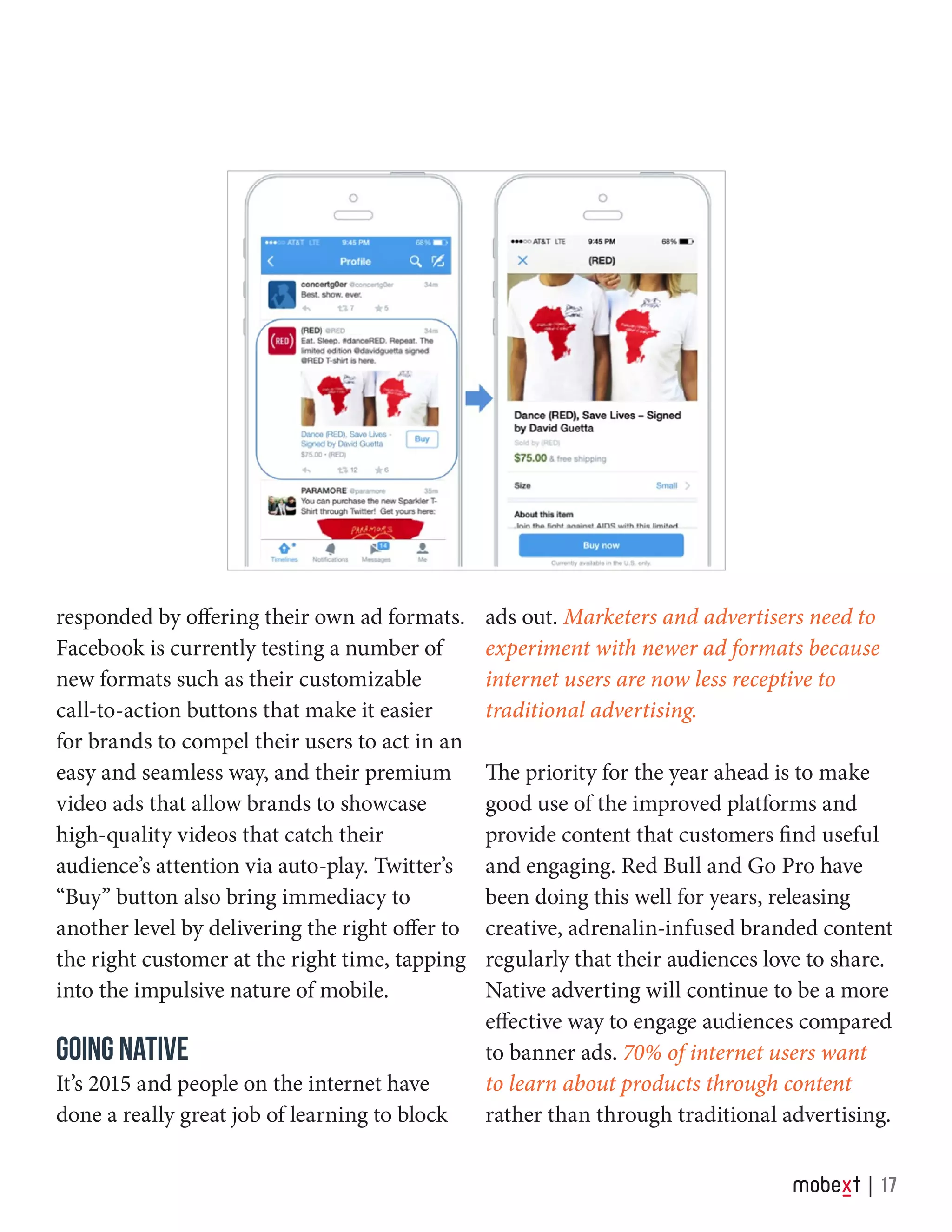responded by offering their own ad formats.
Facebook is currently testing a number of
new formats such as their customizable
call-to-action buttons that make it easier
for brands to compel their users to act in an
easy and seamless way, and their premium
video ads that allow brands to showcase
high-quality videos that catch their
audience’s attention via auto-play. Twitter’s
“Buy” button also bring immediacy to
another level by delivering the right offer to
the right customer at the right time, tapping
into the impulsive nature of mobile.
GOING NATIVE
It’s 2015 and people on the internet have
done a really great job of learning to block
ads out. Marketers and advertisers need to
experiment with newer ad formats because
internet users are now less receptive to
traditional advertising.
The priority for the year ahead is to make
good use of the improved platforms and
provide content that customers find useful
and engaging. Red Bull and Go Pro have
been doing this well for years, releasing
creative, adrenalin-infused branded content
regularly that their audiences love to share.
Native adverting will continue to be a more
effective way to engage audiences compared
to banner ads. 70% of internet users want
to learn about products through content
rather than through traditional advertising.
17
 