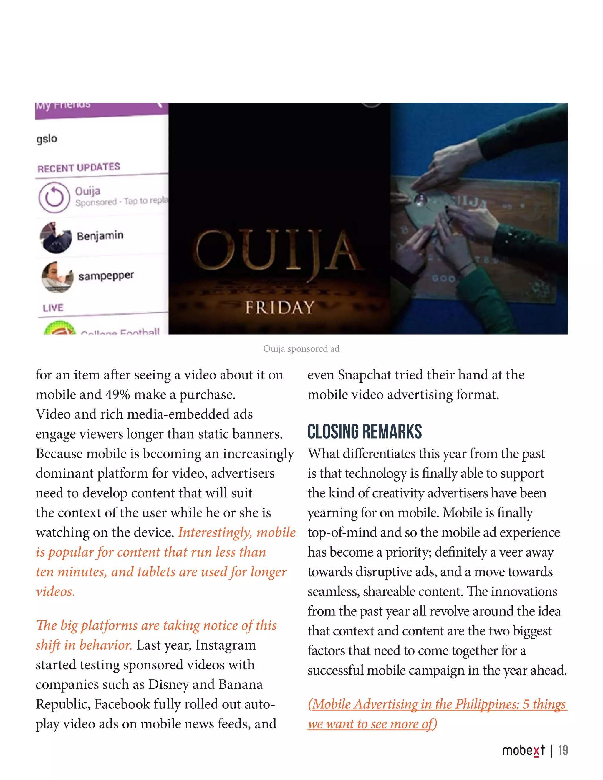 for an item after seeing a video about it on
mobile and 49% make a purchase.
Video and rich media-embedded ads
engage viewers longer than static banners.
Because mobile is becoming an increasingly
dominant platform for video, advertisers
need to develop content that will suit
the context of the user while he or she is
watching on the device. Interestingly, mobile
is popular for content that run less than
ten minutes, and tablets are used for longer
videos.
The big platforms are taking notice of this
shift in behavior. Last year, Instagram
started testing sponsored videos with
companies such as Disney and Banana
Republic, Facebook fully rolled out auto-
play video ads on mobile news feeds, and
even Snapchat tried their hand at the
mobile video advertising format.
CLOSING REMARKS
What differentiates this year from the past
is that technology is finally able to support
the kind of creativity advertisers have been
yearning for on mobile. Mobile is finally
top-of-mind and so the mobile ad experience
has become a priority; definitely a veer away
towards disruptive ads, and a move towards
seamless, shareable content. The innovations
from the past year all revolve around the idea
that context and content are the two biggest
factors that need to come together for a
successful mobile campaign in the year ahead.
(Mobile Advertising in the Philippines: 5 things
we want to see more of)
Ouija sponsored ad
19
 