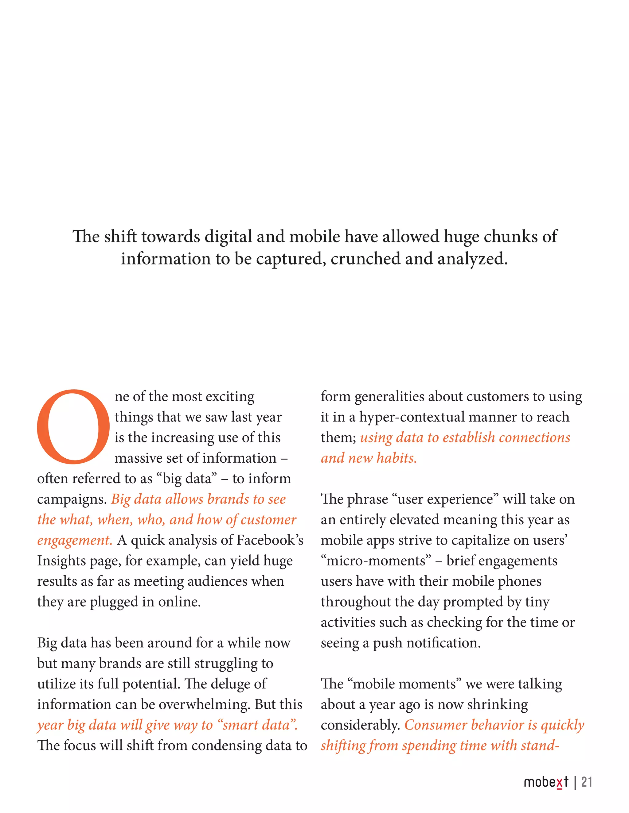 O
ne of the most exciting
things that we saw last year
is the increasing use of this
massive set of information –
often referred to as “big data” – to inform
campaigns. Big data allows brands to see
the what, when, who, and how of customer
engagement. A quick analysis of Facebook’s
Insights page, for example, can yield huge
results as far as meeting audiences when
they are plugged in online.
Big data has been around for a while now
but many brands are still struggling to
utilize its full potential. The deluge of
information can be overwhelming. But this
year big data will give way to “smart data”.
The focus will shift from condensing data to
form generalities about customers to using
it in a hyper-contextual manner to reach
them; using data to establish connections
and new habits.
The phrase “user experience” will take on
an entirely elevated meaning this year as
mobile apps strive to capitalize on users’
“micro-moments” – brief engagements
users have with their mobile phones
throughout the day prompted by tiny
activities such as checking for the time or
seeing a push notification.
The “mobile moments” we were talking
about a year ago is now shrinking
considerably. Consumer behavior is quickly
shifting from spending time with stand-
21
The shift towards digital and mobile have allowed huge chunks of
information to be captured, crunched and analyzed.
 
