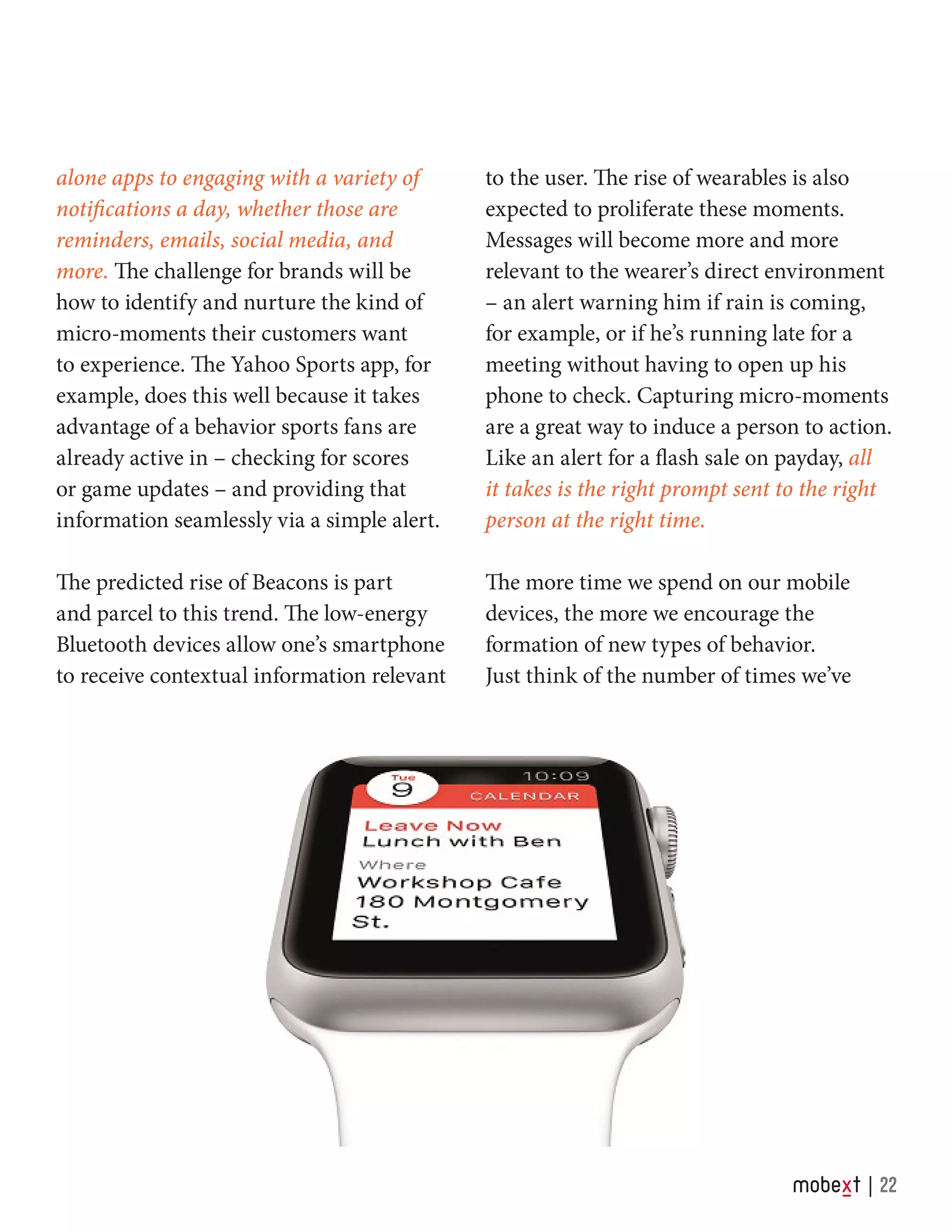 alone apps to engaging with a variety of
notifications a day, whether those are
reminders, emails, social media, and
more. The challenge for brands will be
how to identify and nurture the kind of
micro-moments their customers want
to experience. The Yahoo Sports app, for
example, does this well because it takes
advantage of a behavior sports fans are
already active in – checking for scores
or game updates – and providing that
information seamlessly via a simple alert.
	
The predicted rise of Beacons is part
and parcel to this trend. The low-energy
Bluetooth devices allow one’s smartphone
to receive contextual information relevant
to the user. The rise of wearables is also
expected to proliferate these moments.
Messages will become more and more
relevant to the wearer’s direct environment
– an alert warning him if rain is coming,
for example, or if he’s running late for a
meeting without having to open up his
phone to check. Capturing micro-moments
are a great way to induce a person to action.
Like an alert for a flash sale on payday, all
it takes is the right prompt sent to the right
person at the right time.
The more time we spend on our mobile
devices, the more we encourage the
formation of new types of behavior.
Just think of the number of times we’ve
22
 