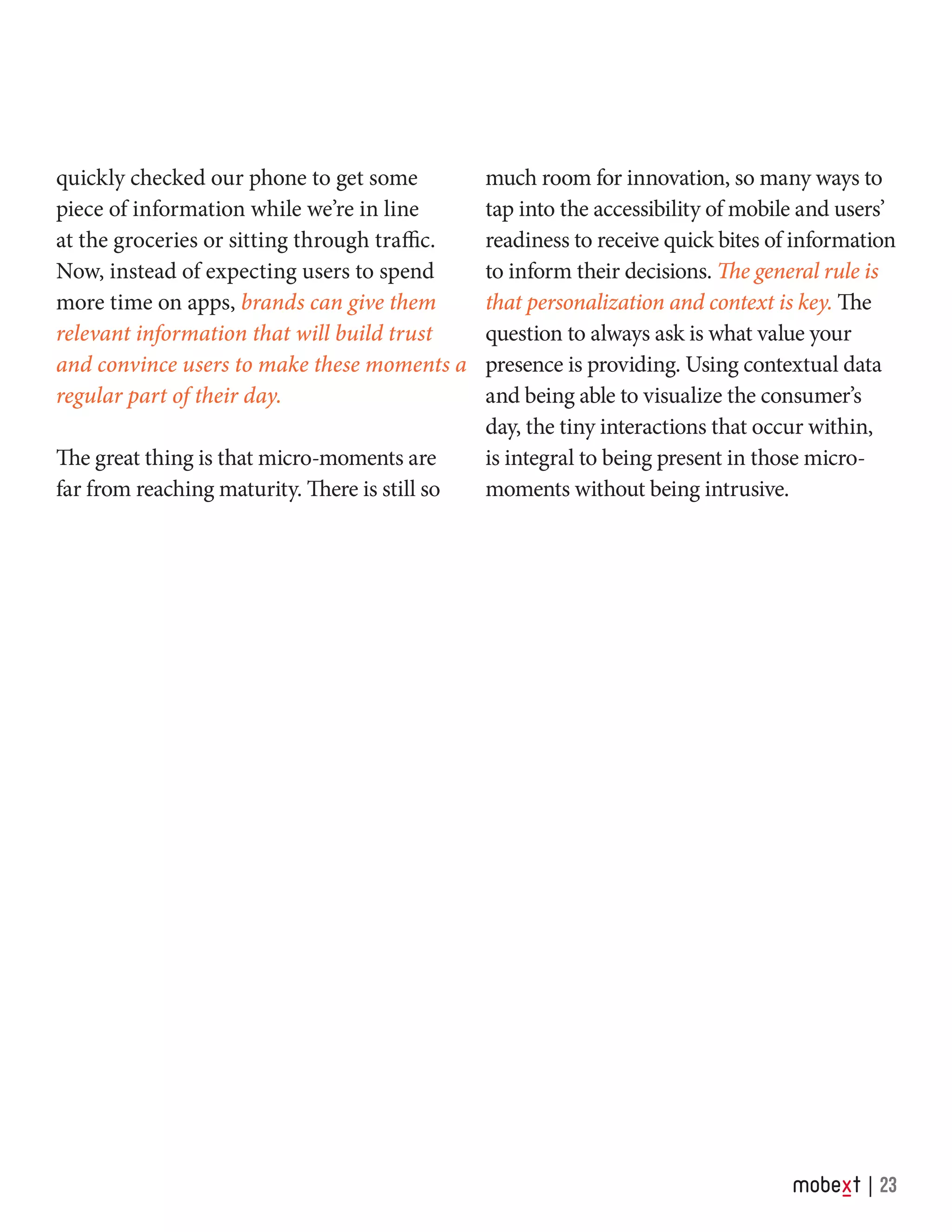 quickly checked our phone to get some
piece of information while we’re in line
at the groceries or sitting through traffic.
Now, instead of expecting users to spend
more time on apps, brands can give them
relevant information that will build trust
and convince users to make these moments a
regular part of their day.
The great thing is that micro-moments are
far from reaching maturity. There is still so
much room for innovation, so many ways to
tap into the accessibility of mobile and users’
readiness to receive quick bites of information
to inform their decisions. The general rule is
that personalization and context is key. The
question to always ask is what value your
presence is providing. Using contextual data
and being able to visualize the consumer’s
day, the tiny interactions that occur within,
is integral to being present in those micro-
moments without being intrusive.
23
 