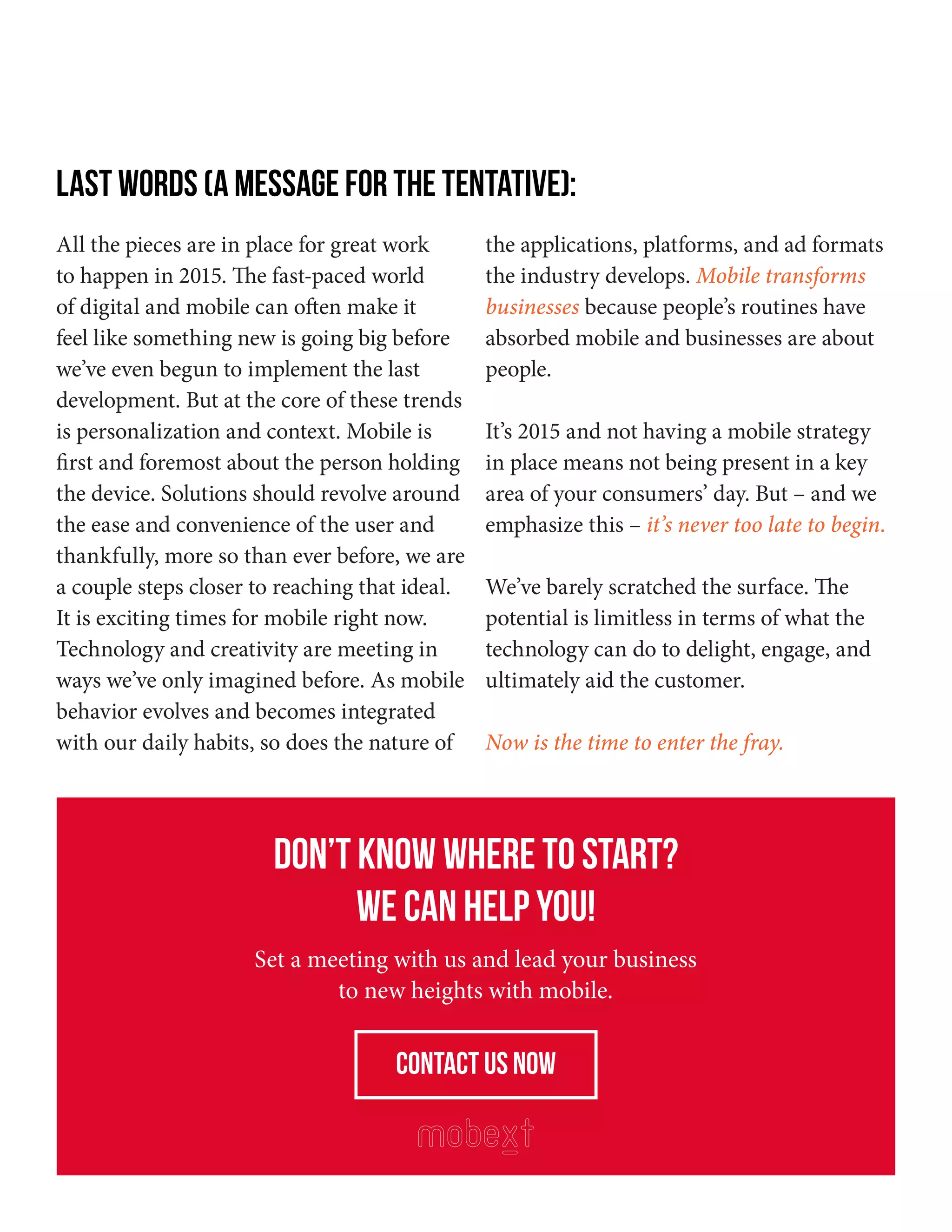 All the pieces are in place for great work
to happen in 2015. The fast-paced world
of digital and mobile can often make it
feel like something new is going big before
we’ve even begun to implement the last
development. But at the core of these trends
is personalization and context. Mobile is
first and foremost about the person holding
the device. Solutions should revolve around
the ease and convenience of the user and
thankfully, more so than ever before, we are
a couple steps closer to reaching that ideal.
It is exciting times for mobile right now.
Technology and creativity are meeting in
ways we’ve only imagined before. As mobile
behavior evolves and becomes integrated
with our daily habits, so does the nature of
the applications, platforms, and ad formats
the industry develops. Mobile transforms
businesses because people’s routines have
absorbed mobile and businesses are about
people.
It’s 2015 and not having a mobile strategy
in place means not being present in a key
area of your consumers’ day. But – and we
emphasize this – it’s never too late to begin.
We’ve barely scratched the surface. The
potential is limitless in terms of what the
technology can do to delight, engage, and
ultimately aid the customer.
Now is the time to enter the fray.
Don’t know where to start?
We can help you!
Set a meeting with us and lead your business
to new heights with mobile.
contact us now
LAST WORDS (A MESSAGE FOR THE TENTATIVE):
 