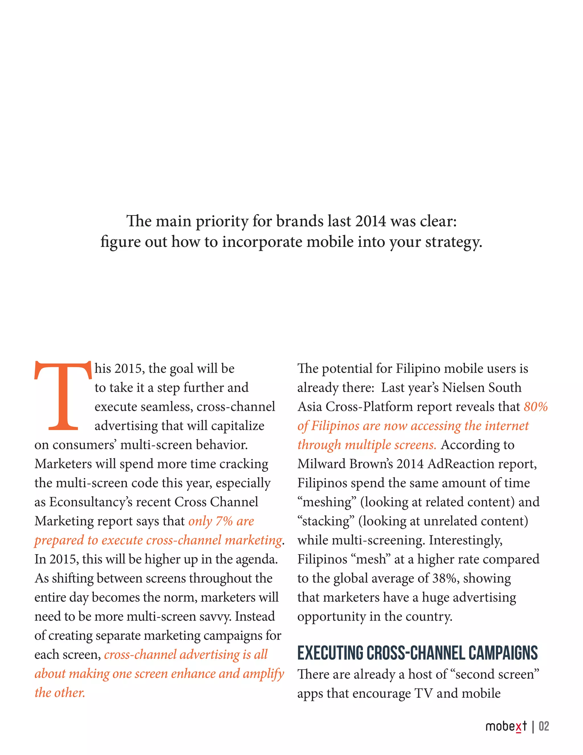 T
his 2015, the goal will be
to take it a step further and
execute seamless, cross-channel
advertising that will capitalize
on consumers’ multi-screen behavior.
Marketers will spend more time cracking
the multi-screen code this year, especially
as Econsultancy’s recent Cross Channel
Marketing report says that only 7% are
prepared to execute cross-channel marketing.
In 2015, this will be higher up in the agenda.
As shifting between screens throughout the
entire day becomes the norm, marketers will
need to be more multi-screen savvy. Instead
of creating separate marketing campaigns for
each screen, cross-channel advertising is all
about making one screen enhance and amplify
the other.
The potential for Filipino mobile users is
already there: Last year’s Nielsen South
Asia Cross-Platform report reveals that 80%
of Filipinos are now accessing the internet
through multiple screens. According to
Milward Brown’s 2014 AdReaction report,
Filipinos spend the same amount of time
“meshing” (looking at related content) and
“stacking” (looking at unrelated content)
while multi-screening. Interestingly,
Filipinos “mesh” at a higher rate compared
to the global average of 38%, showing
that marketers have a huge advertising
opportunity in the country.
02
The main priority for brands last 2014 was clear:
figure out how to incorporate mobile into your strategy.
EXECUTING CROSS-CHANNEL CAMPAIGNS
There are already a host of “second screen”
apps that encourage TV and mobile
 
