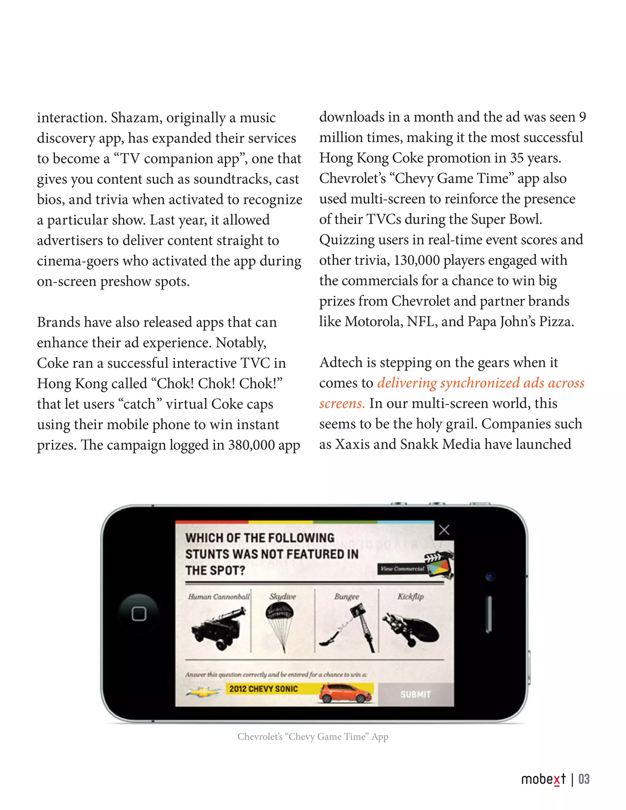 Chevrolet’s “Chevy Game Time” App
interaction. Shazam, originally a music
discovery app, has expanded their services
to become a “TV companion app”, one that
gives you content such as soundtracks, cast
bios, and trivia when activated to recognize
a particular show. Last year, it allowed
advertisers to deliver content straight to
cinema-goers who activated the app during
on-screen preshow spots.
Brands have also released apps that can
enhance their ad experience. Notably,
Coke ran a successful interactive TVC in
Hong Kong called “Chok! Chok! Chok!”
that let users “catch” virtual Coke caps
using their mobile phone to win instant
prizes. The campaign logged in 380,000 app
03
downloads in a month and the ad was seen 9
million times, making it the most successful
Hong Kong Coke promotion in 35 years.
Chevrolet’s “Chevy Game Time” app also
used multi-screen to reinforce the presence
of their TVCs during the Super Bowl.
Quizzing users in real-time event scores and
other trivia, 130,000 players engaged with
the commercials for a chance to win big
prizes from Chevrolet and partner brands
like Motorola, NFL, and Papa John’s Pizza.
Adtech is stepping on the gears when it
comes to delivering synchronized ads across
screens. In our multi-screen world, this
seems to be the holy grail. Companies such
as Xaxis and Snakk Media have launched
 