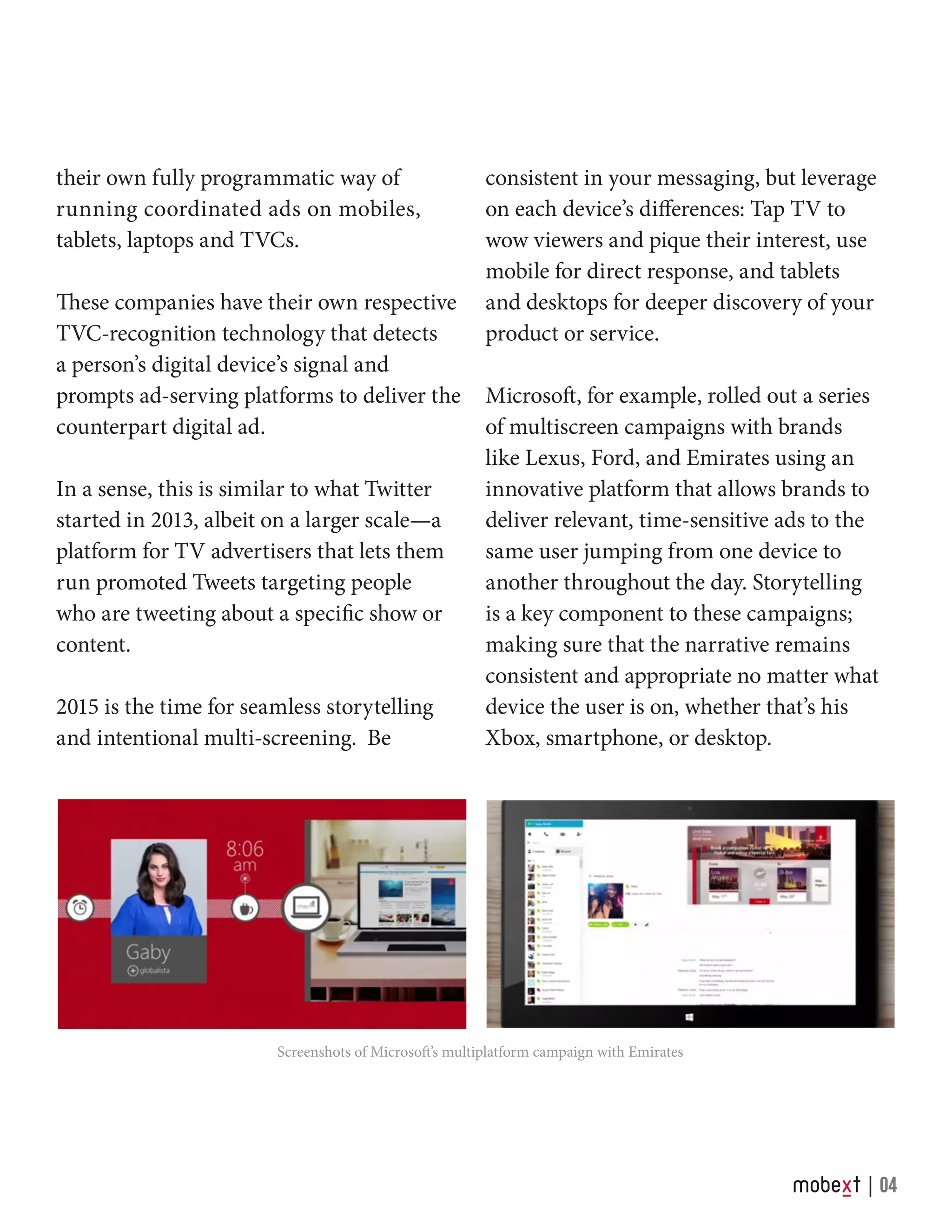Screenshots of Microsoft’s multiplatform campaign with Emirates
their own fully programmatic way of
running coordinated ads on mobiles,
tablets, laptops and TVCs.
These companies have their own respective
TVC-recognition technology that detects
a person’s digital device’s signal and
prompts ad-serving platforms to deliver the
counterpart digital ad.
In a sense, this is similar to what Twitter
started in 2013, albeit on a larger scale—a
platform for TV advertisers that lets them
run promoted Tweets targeting people
who are tweeting about a specific show or
content.
2015 is the time for seamless storytelling
and intentional multi-screening. Be
04
consistent in your messaging, but leverage
on each device’s differences: Tap TV to
wow viewers and pique their interest, use
mobile for direct response, and tablets
and desktops for deeper discovery of your
product or service.
Microsoft, for example, rolled out a series
of multiscreen campaigns with brands
like Lexus, Ford, and Emirates using an
innovative platform that allows brands to
deliver relevant, time-sensitive ads to the
same user jumping from one device to
another throughout the day. Storytelling
is a key component to these campaigns;
making sure that the narrative remains
consistent and appropriate no matter what
device the user is on, whether that’s his
Xbox, smartphone, or desktop.
 