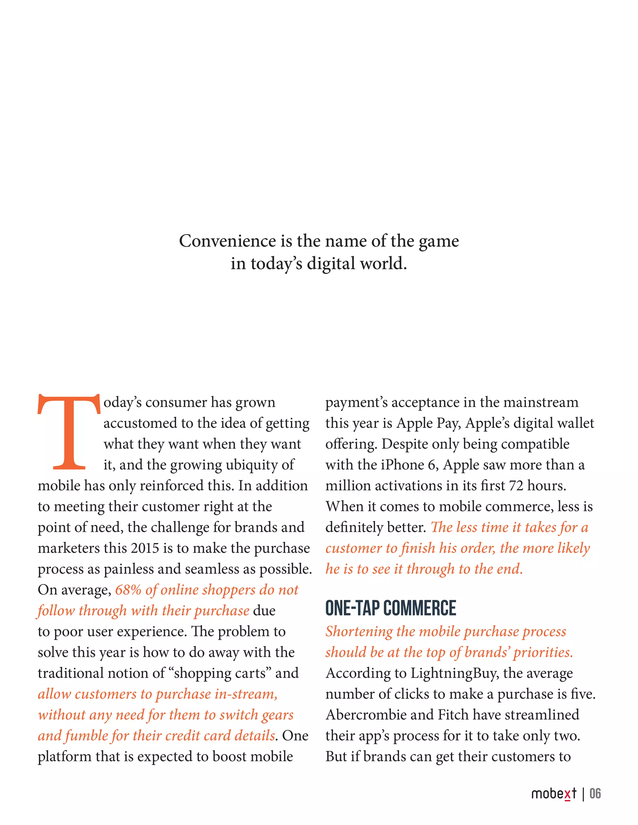 T
oday’s consumer has grown
accustomed to the idea of getting
what they want when they want
it, and the growing ubiquity of
mobile has only reinforced this. In addition
to meeting their customer right at the
point of need, the challenge for brands and
marketers this 2015 is to make the purchase
process as painless and seamless as possible.
On average, 68% of online shoppers do not
follow through with their purchase due
to poor user experience. The problem to
solve this year is how to do away with the
traditional notion of “shopping carts” and
allow customers to purchase in-stream,
without any need for them to switch gears
and fumble for their credit card details. One
platform that is expected to boost mobile
payment’s acceptance in the mainstream
this year is Apple Pay, Apple’s digital wallet
offering. Despite only being compatible
with the iPhone 6, Apple saw more than a
million activations in its first 72 hours.
When it comes to mobile commerce, less is
definitely better. The less time it takes for a
customer to finish his order, the more likely
he is to see it through to the end.
ONE-TAP COMMERCE
Shortening the mobile purchase process
should be at the top of brands’ priorities.
According to LightningBuy, the average
number of clicks to make a purchase is five.
Abercrombie and Fitch have streamlined
their app’s process for it to take only two.
But if brands can get their customers to
Convenience is the name of the game
in today’s digital world.
06
 