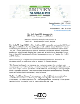  
	
  
www.smartceo.com	
  
CONTACTS:
Lauren Cittadino, (646) 757-0413
NYprograms@smartceo.com
Julie McDonald, (484) 362-6040
NYevents@smartceo.com
New York SmartCEO Announces the
2015 Money Manager Award Finalists
23 bankers and wealth managers to be featured in
SmartCEO’s Money Manager Awards program
New York, NY (Aug. 3, 2015) — New York SmartCEO is pleased to announce the 2015 Money
Manager Award finalists. The Money Manager Awards celebrate Greater Baltimore’s bankers,
wealth managers and advisors who have demonstrated unrivaled commitment to their clients.
This year’s finalist firms collectively generate more than $359.6 billion in annual revenue and
employ over 644,600 people. Finalists and winners will be profiled in the September/October
issue of SmartCEO magazine and celebrated at an awards ceremony on Tuesday, Oct. 13, 2015
at BNY Mellon.
Please see below for a complete list of finalists and for program details. To share in the
excitement leading up to the event, follow us @SmartCEO #MoneyManager.
“The financial landscape is ever-changing. And whether you are growing a business or are
managing a personal portfolio, having a trusted financial advisor could make all the difference,”
says Jaime Nespor-Zawmon, president of SmartCEO Events. “That’s why we’re recognizing the
region’s top money managers. These dedicated men and women commit themselves to helping
businesses and individuals build stronger financial futures.”
The New York Money Manager Awards ceremony on Oct. 13, 2015, is an expected sell-out
event where local bankers, wealth managers and guests will gather and celebrate their
achievements. The event will kick off with a networking reception, followed by a video-packed
awards ceremony to honor the financial leaders of Greater New York.
 