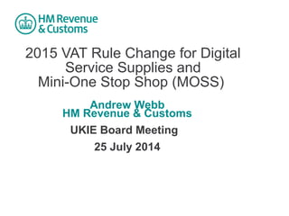 2015 VAT Rule Change for Digital
Service Supplies and
Mini-One Stop Shop (MOSS)
Andrew Webb
HM Revenue & Customs
UKIE Board Meeting
25 July 2014
 