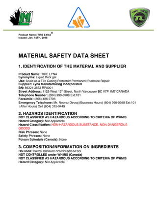  	
  	
  	
  	
  	
  	
  	
  	
  	
  	
  	
  	
  	
  	
  	
  	
  	
  	
  	
  	
  	
  	
  	
  	
  	
  	
  	
  	
  	
  	
  	
  	
  	
  	
  	
  	
  	
  	
  	
  	
  	
  	
  	
  	
  	
  	
  	
  	
  	
  	
  	
  	
  	
  	
  	
  	
  	
  	
  	
  	
  	
  	
  	
  	
  	
  	
  	
  	
  	
  
	
  
	
  
	
  
	
  
	
  
Product Name: TIRE LYNA
®
Issued: Jan. 15TH, 2015
MATERIAL SAFETY DATA SHEET
1. IDENTIFICATION OF THE MATERIAL AND SUPPLIER
Product Name: TIRE LYNA
Synonyms: Liquid thick gel
Use: Used as a Tire Casing Protector/ Permanent Puncture Repair
Supplier: Lyna Manufacturing Incorporated
BN: 89324 3873 RP0001
Street Address: 1125 West 15th
Street, North Vancouver BC V7P 1M7 CANADA
Telephone Number: (604) 990-0988 Ext:101
Facsimile: (866) 486-7706
Emergency Telephone: Mr. Noorez Devraj (Business Hours) (604) 990-0988 Ext:101
(After Hours) Cell (604) 315-9449
2. HAZARDS IDENTIFICATION
NOT CLASSIFIED AS HAZARDOUS ACCORDING TO CRITERIA OF WHMIS
Hazard Category: Not Applicable
Hazard Classification: NON-HAZARDOUS SUBSTANCE, NON-DANGEROUS
GOODS
Risk Phrases: None
Safety Phrases: None
Poison Schedule (Canada): None
3. COMPOSITION/INFORMATION ON INGREDIENTS
HS Code: 294200, ORGANIC COMPOUNDS NESOI
NOT CONTROLLED under WHMIS (Canada)
NOT CLASSIFIED AS HAZARDOUS ACCORDING TO CRITERIA OF WHMIS
Hazard Category: Not Applicable
 