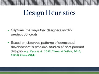Design Heuristics
• Captures the ways that designers modify  
product concepts
• Based on observed patterns of conceptual
development in empirical studies of past product
designs (e.g., Daly et al., 2012; Yilmaz & Seifert, 2010;  
Yilmaz et al., 2011)
 