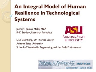 An Integral Model of Human
Resilience inTechnological
Systems
Johnny Thomas, MSEE, MBA
PhD Student, Research Associate
Dan Eisenberg, Dr.Thomas Seager
Arizona State University
School of Sustainable Engineering and the Built Environment
 