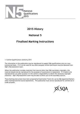 
National
Qualifications
2015
2015 History
National 5
Finalised Marking Instructions
 Scottish Qualifications Authority 2015
The information in this publication may be reproduced to support SQA qualifications only on a non-
commercial basis. If it is to be used for any other purposes written permission must be obtained from
SQA’s NQ Assessment team.
Where the publication includes materials from sources other than SQA (secondary copyright), this
material should only be reproduced for the purposes of examination or assessment. If it needs to be
reproduced for any other purpose it is the centre’s responsibility to obtain the necessary copyright
clearance. SQA’s NQ Assessment team may be able to direct you to the secondary sources.
These Marking Instructions have been prepared by Examination Teams for use by SQA Appointed Markers
when marking External Course Assessments. This publication must not be reproduced for commercial or
trade purposes.
©
 