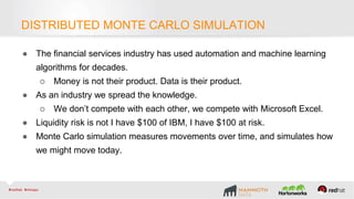 ● The financial services industry has used automation and machine learning
algorithms for decades.
○ Money is not their product. Data is their product.
● As an industry we spread the knowledge.
○ We don’t compete with each other, we compete with Microsoft Excel.
● Liquidity risk is not I have $100 of IBM, I have $100 at risk.
● Monte Carlo simulation measures movements over time, and simulates how
we might move today.
DISTRIBUTED MONTE CARLO SIMULATION
 