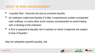 What is Risk Management
• “Liquidity Risk - financial risk due to uncertain liquidity
• An institution might lose liquidity if it falls, it experiences sudden unexpected
cash outflows, or some other event causes counterparties to avoid trading
with or lending to the institution.
• A firm is exposed to liquidity risk if markets on which it depends are subject
to loss of liquidity.”
http://en.wikipedia.org/wiki/Liquidity_risk
WHAT IS RISK MANAGEMENT
 
