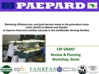 CRF GRANT
Review & Planning
Workshop, Benin
Stemming Aflatoxin pre- and post-harvest waste in the groundnut value
chain (GnVC) in Malawi and Zambia
to improve food and nutrition security in the smallholder farming families.
 