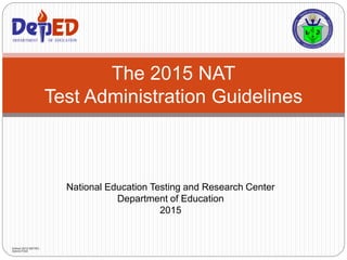 National Education Testing and Research Center
Department of Education
2015
The 2015 NAT
Test Administration Guidelines
DEPARTMENT OF EDUCATIONDEPARTMENT OF EDUCATION
Edited 2015 NETRC-
Admin/TAD
 