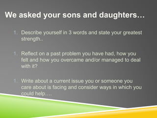 We asked your sons and daughters…
1. Describe yourself in 3 words and state your greatest
strength..
1. Reflect on a past problem you have had, how you
felt and how you overcame and/or managed to deal
with it?
1. Write about a current issue you or someone you
care about is facing and consider ways in which you
could help….
 