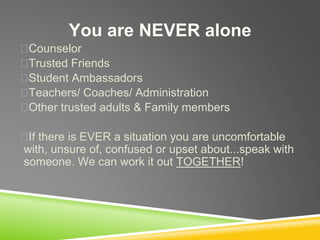 You are NEVER alone
Counselor
Trusted Friends
Student Ambassadors
Teachers/ Coaches/ Administration
Other trusted adults & Family members
If there is EVER a situation you are uncomfortable
with, unsure of, confused or upset about...speak with
someone. We can work it out TOGETHER!
 