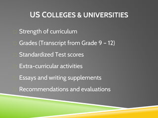 US COLLEGES & UNIVERSITIES
Strength of curriculum
Grades (Transcript from Grade 9 – 12)
Standardized Test scores
Extra-curricular activities
Essays and writing supplements
Recommendations and evaluations
 