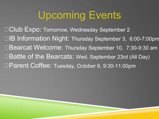 Upcoming Events
Club Expo: Tomorrow, Wednesday September 2
IB Information Night: Thursday September 3, 6:00-7:00pm
Bearcat Welcome: Thursday September 10, 7:30-9:30 am
Battle of the Bearcats: Wed. September 23rd (All Day)
Parent Coffee: Tuesday, October 6, 9:30-11:00pm
 