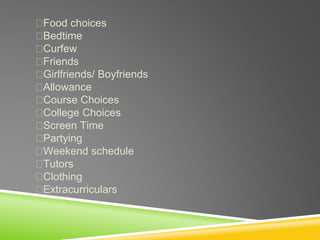 Food choices
Bedtime
Curfew
Friends
Girlfriends/ Boyfriends
Allowance
Course Choices
College Choices
Screen Time
Partying
Weekend schedule
Tutors
Clothing
Extracurriculars
 