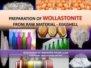 PREPARATION OF WOLLASTONITE
FROM RAW MATERIAL - EGGSHELL
NURHAZIRAH BT MOHAMED HALMI (167960)
SUPERVISOR : PROF DR SIDEK ABD AZIZ
 