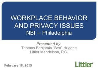 WORKPLACE BEHAVIOR
AND PRIVACY ISSUES
NBI ─ Philadelphia
Presented by:
Thomas Benjamin “Ben” Huggett
Littler Mendelson, P.C.
February 18, 2015
 