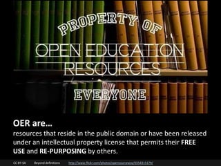 CC BY-SA Beyond definitions http://www.flickr.com/photos/opensourceway/6554315179/
OER are…
resources that reside in the public domain or have been released
under an intellectual property license that permits their FREE
USE and RE-PURPOSING by others.
 