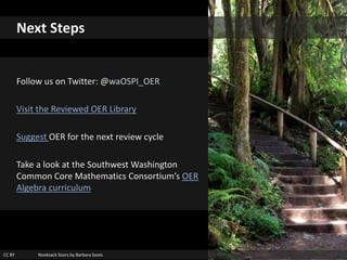 CC BY Nooksack Stairs by Barbara Soots
Next Steps
Follow us on Twitter: @waOSPI_OER
Visit the Reviewed OER Library
Suggest OER for the next review cycle
Take a look at the Southwest Washington
Common Core Mathematics Consortium’s OER
Algebra curriculum
 
