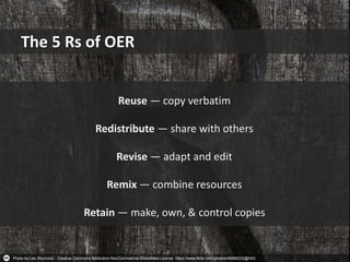 Photo by Leo Reynolds - Creative Commons Attribution-NonCommercial-ShareAlike License https://www.flickr.com/photos/49968232@N00
The 5 Rs of OER
Reuse — copy verbatim
Redistribute — share with others
Revise — adapt and edit
Remix — combine resources
Retain — make, own, & control copies
 
