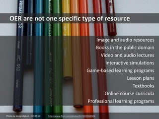 Photo by designsbykari – CC BY NC http://www.flickr.com/photos/43726999@N06
OER are not one specific type of resource
Image and audio resources
Books in the public domain
Video and audio lectures
Interactive simulations
Game-based learning programs
Lesson plans
Textbooks
Online course curricula
Professional learning programs
 
