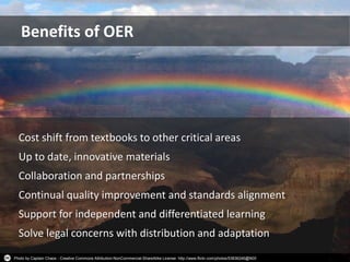 Photo by Captain Chaos - Creative Commons Attribution-NonCommercial-ShareAlike License http://www.flickr.com/photos/53836246@N00
Cost shift from textbooks to other critical areas
Up to date, innovative materials
Collaboration and partnerships
Continual quality improvement and standards alignment
Support for independent and differentiated learning
Solve legal concerns with distribution and adaptation
Benefits of OER
 