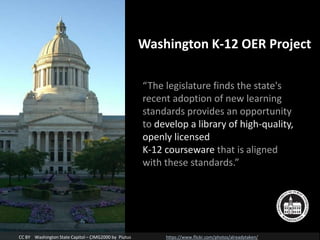 “The legislature finds the state's
recent adoption of new learning
standards provides an opportunity
to develop a library of high-quality,
openly licensed
K-12 courseware that is aligned
with these standards.”
CC BY Washington State Capitol – CIMG2000 by Piutus https://www.flickr.com/photos/alreadytaken/
Washington K-12 OER Project
 